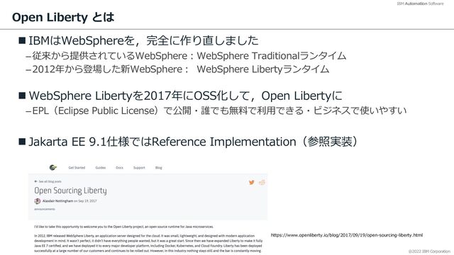 @2022 IBM Corporation
IBM Automation Software
Open Liberty とは
n IBMはWebSphereを，完全に作り直しました
–従来から提供されているWebSphere︓WebSphere Traditionalランタイム
–2012年から登場した新WebSphere︓ WebSphere Libertyランタイム
n WebSphere Libertyを2017年にOSS化して，Open Libertyに
–EPL（Eclipse Public License）で公開・誰でも無料で利⽤できる・ビジネスで使いやすい
n Jakarta EE 9.1仕様ではReference Implementation（参照実装）
https://www.openliberty.io/blog/2017/09/19/open-sourcing-liberty.html
