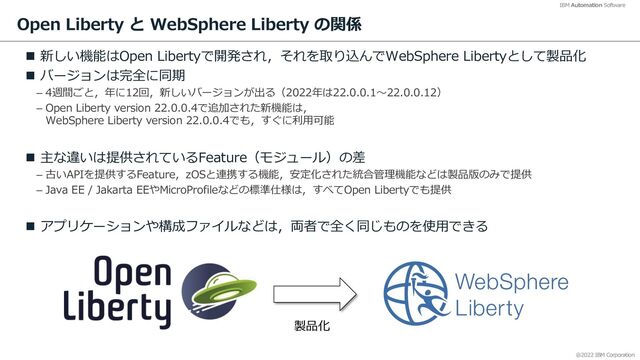 @2022 IBM Corporation
IBM Automation Software
Open Liberty と WebSphere Liberty の関係
n 新しい機能はOpen Libertyで開発され，それを取り込んでWebSphere Libertyとして製品化
n バージョンは完全に同期
– 4週間ごと，年に12回，新しいバージョンが出る（2022年は22.0.0.1〜22.0.0.12）
– Open Liberty version 22.0.0.4で追加された新機能は，
WebSphere Liberty version 22.0.0.4でも，すぐに利⽤可能
n 主な違いは提供されているFeature（モジュール）の差
– 古いAPIを提供するFeature，zOSと連携する機能，安定化された統合管理機能などは製品版のみで提供
– Java EE / Jakarta EEやMicroProfileなどの標準仕様は，すべてOpen Libertyでも提供
n アプリケーションや構成ファイルなどは，両者で全く同じものを使⽤できる
6
製品化
