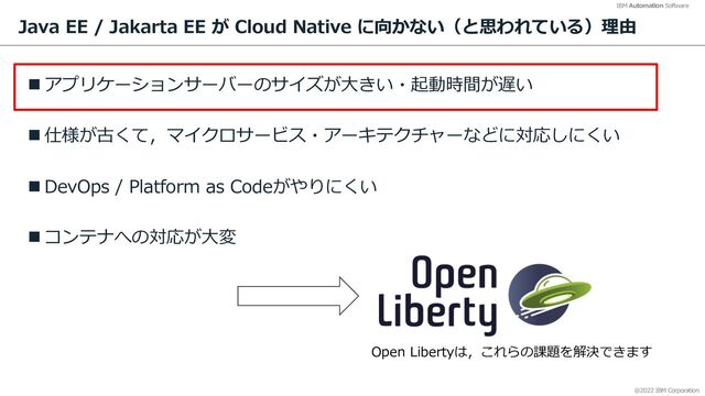 @2022 IBM Corporation
IBM Automation Software
Java EE / Jakarta EE が Cloud Native に向かない（と思われている）理由
n アプリケーションサーバーのサイズが⼤きい・起動時間が遅い
n 仕様が古くて，マイクロサービス・アーキテクチャーなどに対応しにくい
n DevOps / Platform as Codeがやりにくい
n コンテナへの対応が⼤変
7
Open Libertyは，これらの課題を解決できます
