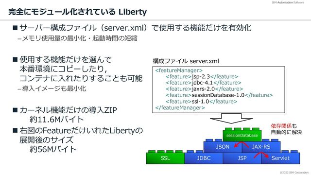 @2022 IBM Corporation
IBM Automation Software
完全にモジュール化されている Liberty
n サーバー構成ファイル（server.xml）で使⽤する機能だけを有効化
–メモリ使⽤量の最⼩化・起動時間の短縮
n 使⽤する機能だけを選んで
本番環境にコピーしたり，
コンテナに⼊れたりすることも可能
–導⼊イメージも最⼩化
n カーネル機能だけの導⼊ZIP
約11.6Mバイト
n 右図のFeatureだけいれたLibertyの
展開後のサイズ
約56Mバイト
9

jsp-2.3
jdbc-4.1
jaxrs-2.0
sessionDatabase-1.0
ssl-1.0

構成ファイル server.xml
Servlet
JSP
JDBC
SSL
JAX-RS
sessionDatabase
依存関係も
⾃動的に解決
JSON

