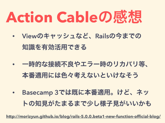 Action Cableͷײ૝
• ViewͷΩϟογϡͳͲɺRailsͷࠓ·Ͱͷ 
஌ࣝΛ༗ޮ׆༻Ͱ͖Δ
• Ұ࣌తͳ઀ଓෆྑ΍Τϥʔ࣌ͷϦΧόϦ౳ɺ 
ຊ൪ద༻ʹ͸৭ʑߟ͑ͳ͍ͱ͍͚ͳͦ͏
• Basecamp 3Ͱ͸طʹຊ൪ద༻ɻ͚Ͳɺωο
τͷ஌ݟ͕ͨ·Δ·Ͱগ༷͠ࢠݟ͕͍͍͔΋
http://morizyun.github.io/blog/rails-5.0.0.beta1-new-function-ofﬁcial-blog/
