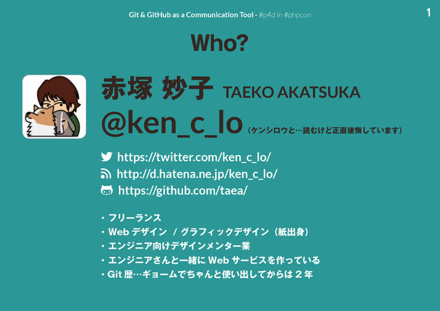 1
Git & GitHub as a Communication Tool - #p4d in #phpcon
8IP
੺௩ົࢠTAEKO AKATSUKA
@ken_c_lo
ʢέϯγϩ΢ͱʜಡΉ͚Ͳਖ਼௚ޙչ͍ͯ͠·͢ʣ
twitter https://twitter.com/ken_c_lo/
rss