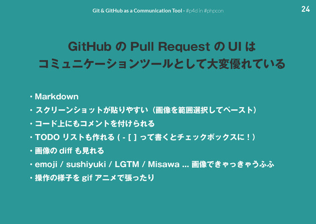 24
Git & GitHub as a Communication Tool - #p4d in #phpcon
(JU)VCͷ1VMM3FRVFTUͷ 6* ͸
ίϛϡχέʔγϣϯπʔϧͱͯ͠େม༏Ε͍ͯΔ
ɾ.BSLEPXO
ɾ
εΫϦʔϯγϣοτ͕షΓ΍͍͢ʢը૾Λൣғબ୒ͯ͠ϖʔετʣ
ɾίʔυ্ʹ΋ίϝϯτΛ෇͚ΒΕΔ
ɾ50%0Ϧετ΋࡞ΕΔ <>ͬͯॻ͘ͱνΣοΫϘοΫεʹʂʣ
ɾը૾ͷ EJ⒎
 ΋ݟΕΔ
ɾFNPKJTVTIJZVLJ-(5..JTBXBը૾Ͱ͖Ό͖ͬΌ͏;;
ɾૢ࡞ͷ༷ࢠΛ HJG ΞχϝͰுͬͨΓ

