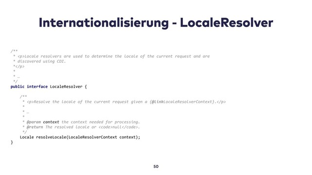 /**
* <p>Locale resolvers are used to determine the locale of the current request and are
* discovered using CDI.
*</p>
*
* …
*/
public interface LocaleResolver {
/**
* <p>Resolve the locale of the current request given a {@linkLocaleResolverContext}.</p>
*
* …
*
* @param context the context needed for processing.
* @return The resolved locale or <code>null</code>.
*/
Locale resolveLocale(LocaleResolverContext context);
}

