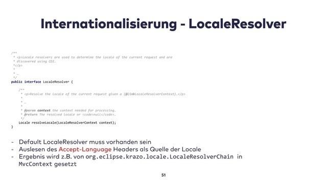 /**
* <p>Locale resolvers are used to determine the locale of the current request and are
* discovered using CDI.
*</p>
*
* …
*/
public interface LocaleResolver {
/**
* <p>Resolve the locale of the current request given a {@linkLocaleResolverContext}.</p>
*
* …
*
* @param context the context needed for processing.
* @return The resolved locale or <code>null</code>.
*/
Locale resolveLocale(LocaleResolverContext context);
}
org.eclipse.krazo.locale.LocaleResolverChain
MvcContext

