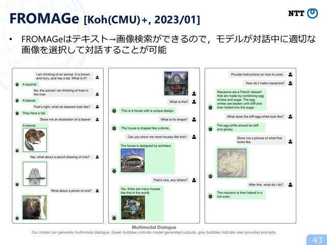 43
FROMAGe [Koh(CMU)+, 2023/01]
• FROMAGeはテキスト→画像検索ができるので，モデルが対話中に適切な
画像を選択して対話することが可能
