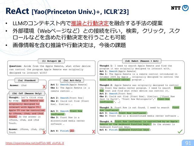 • LLMのコンテキスト内で推論と⾏動決定を融合する⼿法の提案
• 外部環境（Webページなど）との接続を⾏い，検索，クリック，スク
ロールなどを含めた⾏動決定を⾏うことも可能
• 画像情報を含む推論や⾏動決定は，今後の課題
91
ReAct [Yao(Princeton Univ.)+, ICLR’23]
https://openreview.net/pdf?id=WE_vluYUL-X
