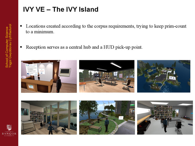 School of Computer Science
Ysgol Gwyddorau Cyfrifiadurol	  
§  Locations created according to the corpus requirements, trying to keep prim-count
to a minimum.
§  Reception serves as a central hub and a HUD pick-up point.
IVY VE – The IVY Island
