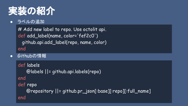 実装の紹介
● ラベルの追加
● Githubの情報
# Add new label to repo. Use octolit api.
def add_label(name, color='fef2c0')
github.api.add_label(repo, name, color)
end
def labels
@labels ||= github.api.labels(repo)
end
def repo
@repository ||= github.pr_json[:base][:repo][:full_name]
end
