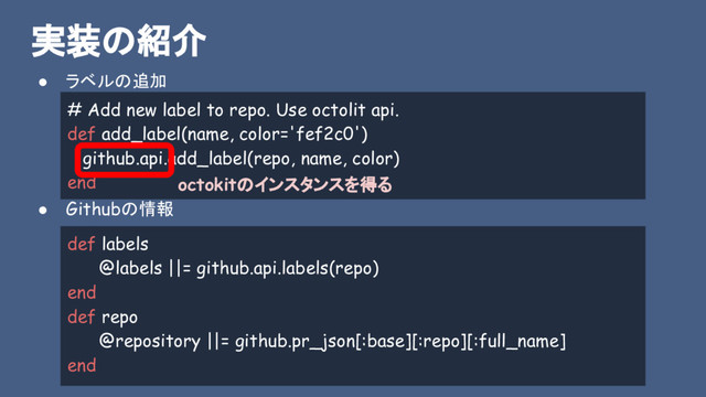 実装の紹介
● ラベルの追加
● Githubの情報
# Add new label to repo. Use octolit api.
def add_label(name, color='fef2c0')
github.api.add_label(repo, name, color)
end
def labels
@labels ||= github.api.labels(repo)
end
def repo
@repository ||= github.pr_json[:base][:repo][:full_name]
end
octokitのインスタンスを得る
