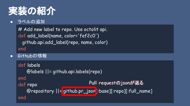 実装の紹介
● ラベルの追加
● Githubの情報
# Add new label to repo. Use octolit api.
def add_label(name, color='fef2c0')
github.api.add_label(repo, name, color)
end
def labels
@labels ||= github.api.labels(repo)
end
def repo
@repository ||= github.pr_json[:base][:repo][:full_name]
end
Pull requestのjsonが返る
