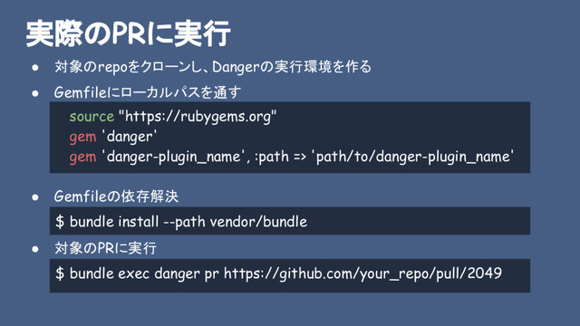 実際のPRに実行
● 対象のrepoをクローンし、Dangerの実行環境を作る
● Gemfileにローカルパスを通す
● Gemfileの依存解決
● 対象のPRに実行
$ bundle install --path vendor/bundle
source "https://rubygems.org"
gem 'danger'
gem 'danger-plugin_name', :path => 'path/to/danger-plugin_name'
$ bundle exec danger pr https://github.com/your_repo/pull/2049
