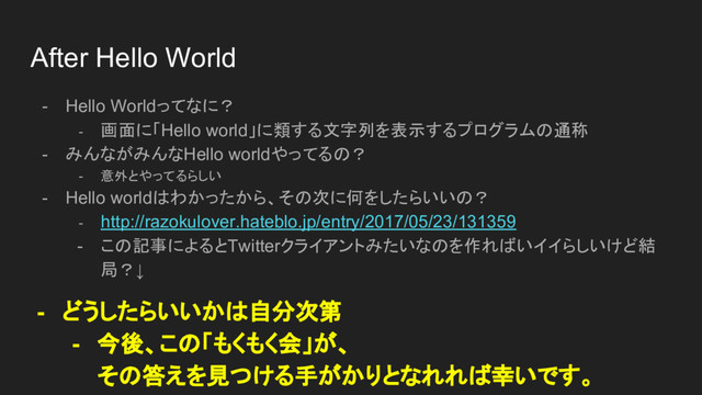 After Hello World
- Hello Worldってなに？
- 画面に「Hello world」に類する文字列を表示するプログラムの通称
- みんながみんなHello worldやってるの？
- 意外とやってるらしい
- Hello worldはわかったから、その次に何をしたらいいの？
- http://razokulover.hateblo.jp/entry/2017/05/23/131359
- この記事によるとTwitterクライアントみたいなのを作ればいイイらしいけど結
局？↓
- どうしたらいいかは自分次第
- 今後、この「もくもく会」が、
その答えを見つける手がかりとなれれば幸いです。
