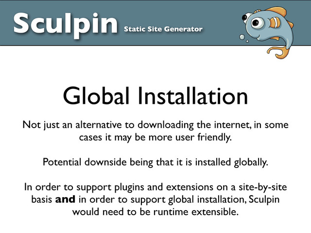 Sculpin Static Site Generator
Global Installation
Not just an alternative to downloading the internet, in some
cases it may be more user friendly.
Potential downside being that it is installed globally.
In order to support plugins and extensions on a site-by-site
basis and in order to support global installation, Sculpin
would need to be runtime extensible.
