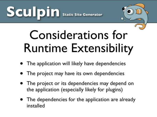 • The application will likely have dependencies
• The project may have its own dependencies
• The project or its dependencies may depend on
the application (especially likely for plugins)
• The dependencies for the application are already
installed
Considerations for
Runtime Extensibility
Sculpin Static Site Generator

