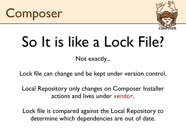 Not exactly...
Lock ﬁle can change and be kept under version control.
Local Repository only changes on Composer Installer
actions and lives under vendor.
Lock ﬁle is compared against the Local Repository to
determine which dependencies are out of date.
Composer
So It is like a Lock File?
