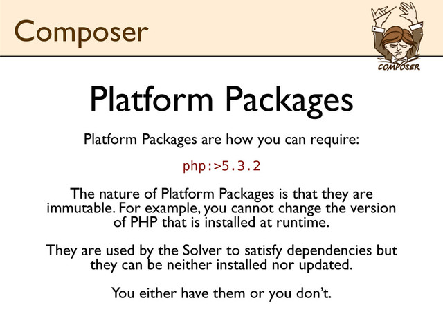Platform Packages
Platform Packages are how you can require:
php:>5.3.2
The nature of Platform Packages is that they are
immutable. For example, you cannot change the version
of PHP that is installed at runtime.
They are used by the Solver to satisfy dependencies but
they can be neither installed nor updated.
You either have them or you don’t.
Composer
