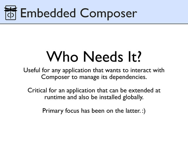 Who Needs It?
Useful for any application that wants to interact with
Composer to manage its dependencies.
Critical for an application that can be extended at
runtime and also be installed globally.
Primary focus has been on the latter. :)
Embedded Composer
