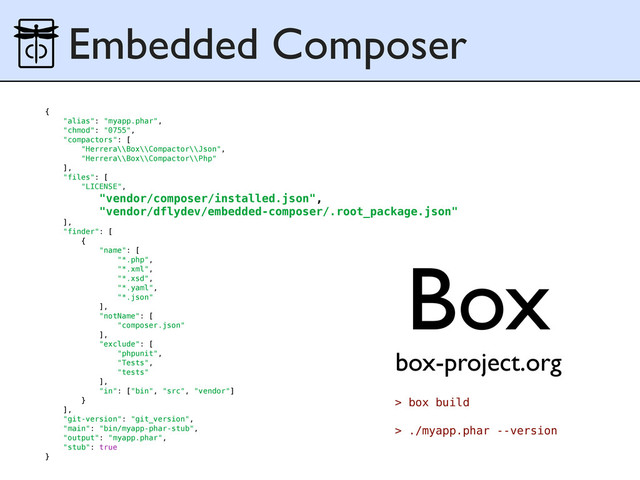 Embedded Composer
{
"alias": "myapp.phar",
"chmod": "0755",
"compactors": [
"Herrera\\Box\\Compactor\\Json",
"Herrera\\Box\\Compactor\\Php"
],
"files": [
"LICENSE",
"vendor/composer/installed.json",
"vendor/dflydev/embedded-composer/.root_package.json"
],
"finder": [
{
"name": [
"*.php",
"*.xml",
"*.xsd",
"*.yaml",
"*.json"
],
"notName": [
"composer.json"
],
"exclude": [
"phpunit",
"Tests",
"tests"
],
"in": ["bin", "src", "vendor"]
}
],
"git-version": "git_version",
"main": "bin/myapp-phar-stub",
"output": "myapp.phar",
"stub": true
}
Box
box-project.org
> box build
> ./myapp.phar --version
