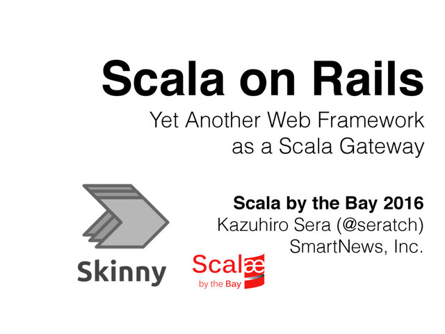 Scala on Rails
Yet Another Web Framework
as a Scala Gateway
Scala by the Bay 2016
Kazuhiro Sera (@seratch)
SmartNews, Inc.
