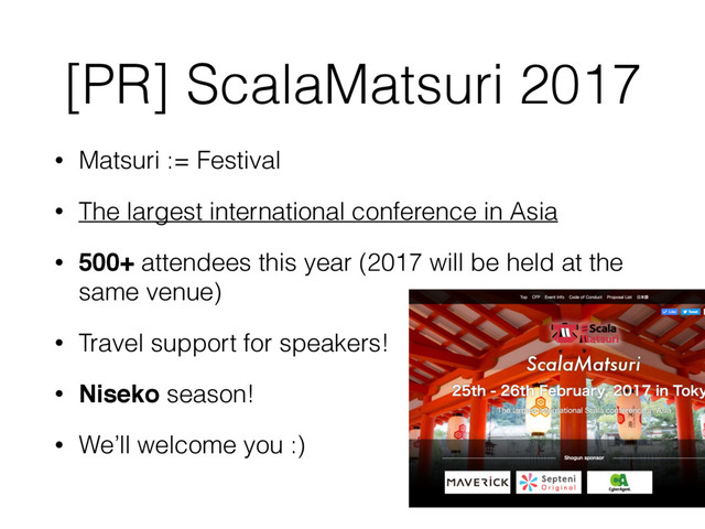 [PR] ScalaMatsuri 2017
• Matsuri := Festival
• The largest international conference in Asia
• 500+ attendees this year (2017 will be held at the
same venue)
• Travel support for speakers!
• Niseko season!
• We’ll welcome you :)
