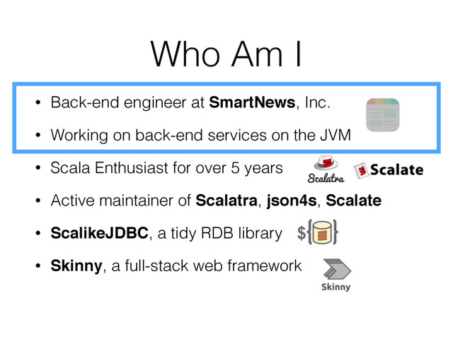 Who Am I
• Back-end engineer at SmartNews, Inc.
• Working on back-end services on the JVM
• Scala Enthusiast for over 5 years
• Active maintainer of Scalatra, json4s, Scalate
• ScalikeJDBC, a tidy RDB library
• Skinny, a full-stack web framework
