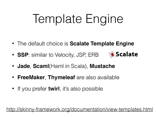 Template Engine
• The default choice is Scalate Template Engine
• SSP: similar to Velocity, JSP, ERB
• Jade, Scaml(Haml in Scala), Mustache
• FreeMaker, Thymeleaf are also available
• If you prefer twirl, it’s also possible
http://skinny-framework.org/documentation/view-templates.html
