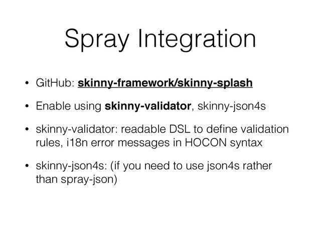 Spray Integration
• GitHub: skinny-framework/skinny-splash
• Enable using skinny-validator, skinny-json4s
• skinny-validator: readable DSL to deﬁne validation
rules, i18n error messages in HOCON syntax
• skinny-json4s: (if you need to use json4s rather
than spray-json)
