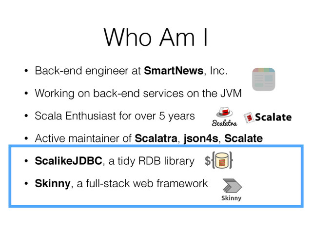 Who Am I
• Back-end engineer at SmartNews, Inc.
• Working on back-end services on the JVM
• Scala Enthusiast for over 5 years
• Active maintainer of Scalatra, json4s, Scalate
• ScalikeJDBC, a tidy RDB library
• Skinny, a full-stack web framework
