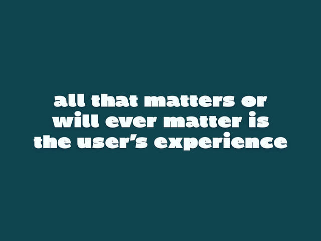 all that matters or
will ever matter is
the user’s experience
