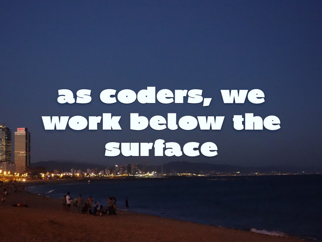 as coders, we
work below the
surface
