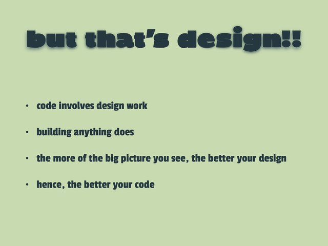 but that’s design!!
• code involves design work
• building anything does
• the more of the big picture you see, the better your design
• hence, the better your code
