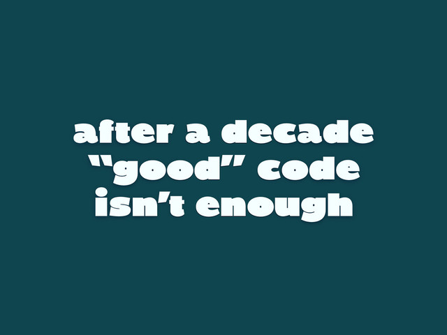 after a decade
“good” code
isn’t enough
