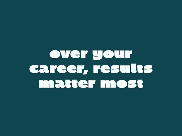 over your
career, results
matter most
