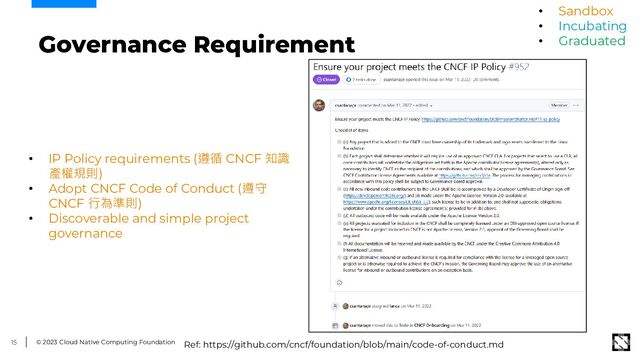 © 2023 Cloud Native Computing Foundation
15
Governance Requirement
• IP Policy requirements (遵循 CNCF 知識
產權規則)
• Adopt CNCF Code of Conduct (遵守
CNCF 行為準則)
• Discoverable and simple project
governance
Ref: https://github.com/cncf/foundation/blob/main/code-of-conduct.md
• Sandbox
• Incubating
• Graduated
