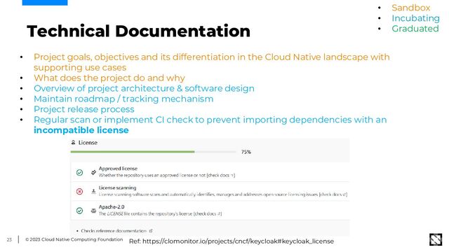 © 2023 Cloud Native Computing Foundation
23
Technical Documentation
• Project goals, objectives and its differentiation in the Cloud Native landscape with
supporting use cases
• What does the project do and why
• Overview of project architecture & software design
• Maintain roadmap / tracking mechanism
• Project release process
• Regular scan or implement CI check to prevent importing dependencies with an
incompatible license
• Sandbox
• Incubating
• Graduated
Ref: https://clomonitor.io/projects/cncf/keycloak#keycloak_license
