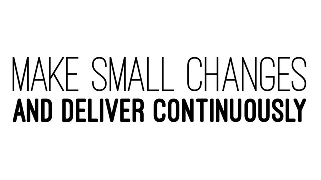 MAKE SMALL CHANGES
AND DELIVER CONTINUOUSLY
