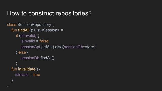How to construct repositories?
class SessionRepository {
fun findAll(): List =
if (isInvalid) {
isInvalid = false
sessionApi.getAll().also(sessionDb::store)
} else {
sessionDb.findAll()
}
fun invalidate() {
isInvald = true
}
...
