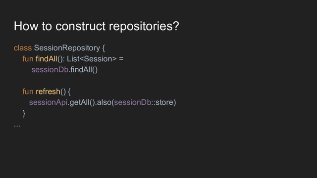 How to construct repositories?
class SessionRepository {
fun findAll(): List =
sessionDb.findAll()
fun refresh() {
sessionApi.getAll().also(sessionDb::store)
}
...
