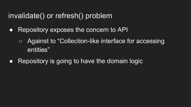 invalidate() or refresh() problem
● Repository exposes the concern to API
○ Against to “Collection-like interface for accessing
entities”
● Repository is going to have the domain logic
