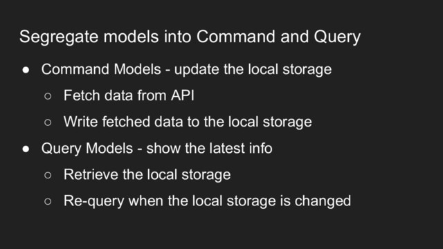 Segregate models into Command and Query
● Command Models - update the local storage
○ Fetch data from API
○ Write fetched data to the local storage
● Query Models - show the latest info
○ Retrieve the local storage
○ Re-query when the local storage is changed
