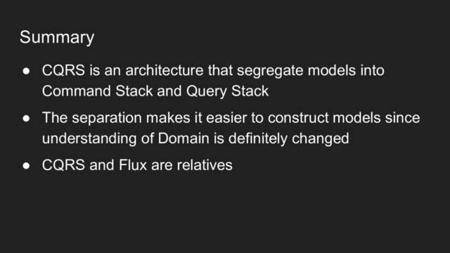 Summary
● CQRS is an architecture that segregate models into
Command Stack and Query Stack
● The separation makes it easier to construct models since
understanding of Domain is definitely changed
● CQRS and Flux are relatives
