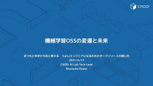 機械学習OSSの変遷と未来
まつもとゆきひろ氏と考える　つよいエンジニアになるためのオープンソースの使い方
2021/4/13
CADDi AI Lab Tech Lead
Shunsuke Kawai
