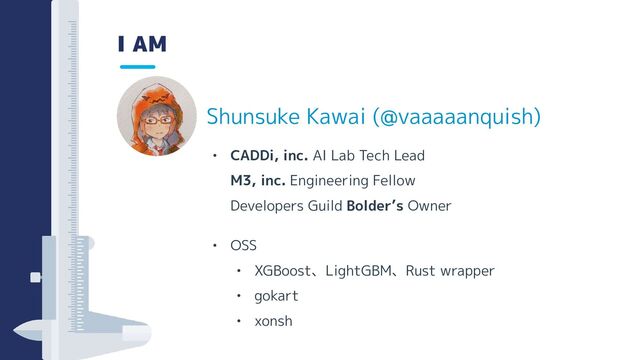 I AM
• CADDi, inc. AI Lab Tech Lead
M3, inc. Engineering Fellow
Developers Guild Bolder’s Owner
• OSS
• XGBoost、LightGBM、Rust wrapper
• gokart
• xonsh
Shunsuke Kawai (@vaaaaanquish)
