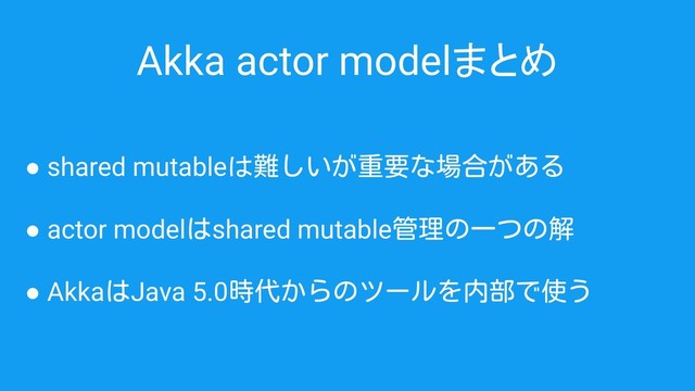 Akka actor modelまとめ
● shared mutableは難しいが重要な場合がある
● actor modelはshared mutable管理の一つの解
● AkkaはJava 5.0時代からのツールを内部で使う
