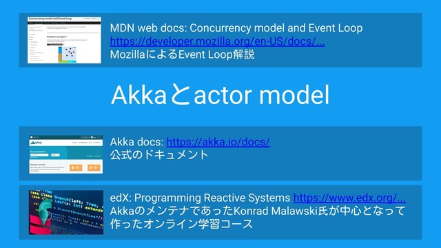 MDN web docs: Concurrency model and Event Loop
https://developer.mozilla.org/en-US/docs/...
MozillaによるEvent Loop解説
Akka docs: https://akka.io/docs/
公式のドキュメント
edX: Programming Reactive Systems https://www.edx.org/...
AkkaのメンテナであったKonrad Malawski氏が中心となって
作ったオンライン学習コース
Akkaとactor model
