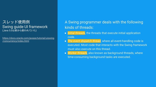 A Swing programmer deals with the following
kinds of threads:
● Initial threads, the threads that execute initial application
code.
● The event dispatch thread, where all event-handling code is
executed. Most code that interacts with the Swing framework
must also execute on this thread.
● Worker threads, also known as background threads, where
time-consuming background tasks are executed.
スレッド使用例
Swing guide UI framework
(Java 5.0以前から使われていた)
https://docs.oracle.com/javase/tutorial/uiswing
/concurrency/index.html
