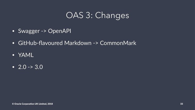 OAS 3: Changes
• Swagger -> OpenAPI
• GitHub-ﬂavoured Markdown -> CommonMark
• YAML
• 2.0 -> 3.0
© Oracle Corpora,on UK Limited, 2018 33
