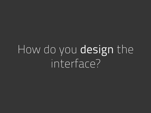 How do you design the
interface?
