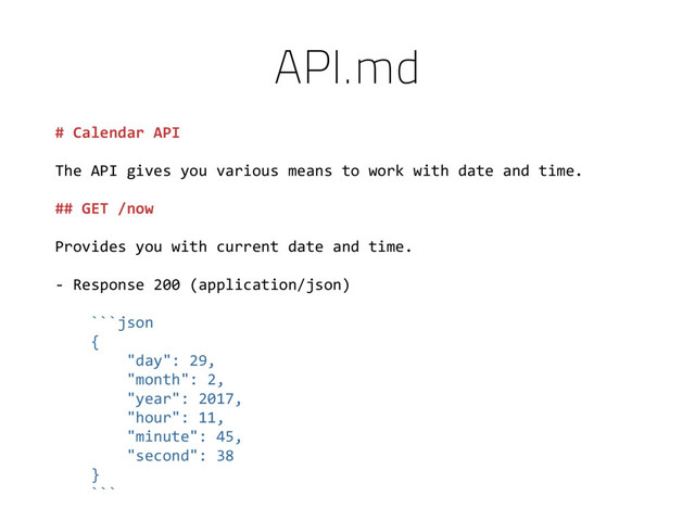 # Calendar API
The API gives you various means to work with date and time.
## GET /now
Provides you with current date and time.
- Response 200 (application/json)
```json
{
"day": 29,
"month": 2,
"year": 2017,
"hour": 11,
"minute": 45,
"second": 38
}
```
API.md
